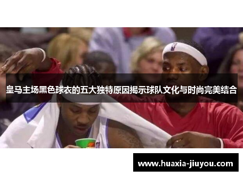 皇马主场黑色球衣的五大独特原因揭示球队文化与时尚完美结合 皇马主场黑色球衣的五大独特原因揭示球队文化与时尚完美结合