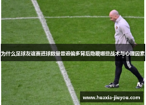 为什么足球友谊赛进球数量普遍偏多背后隐藏哪些战术与心理因素