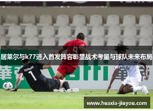 居莱尔与k77进入首发阵容彰显战术考量与球队未来布局
