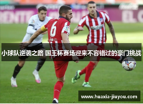 小球队逆袭之路 国王杯赛场迎来不容错过的豪门挑战