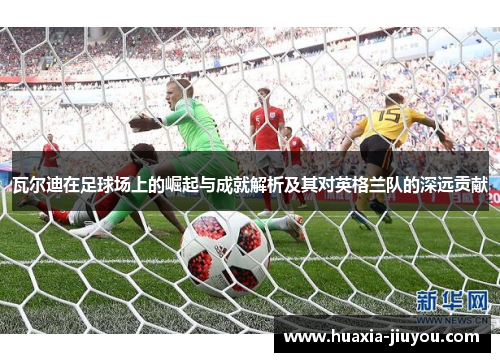 瓦尔迪在足球场上的崛起与成就解析及其对英格兰队的深远贡献