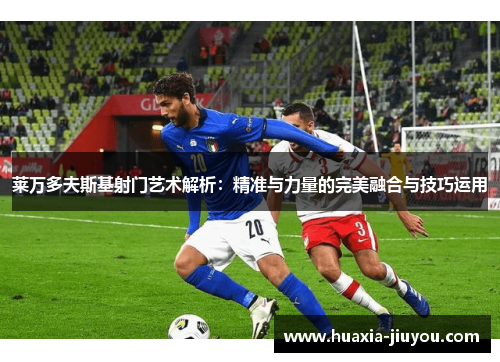 莱万多夫斯基射门艺术解析：精准与力量的完美融合与技巧运用