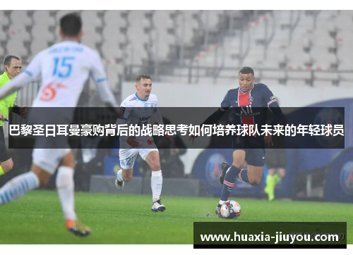 巴黎圣日耳曼豪购背后的战略思考如何培养球队未来的年轻球员