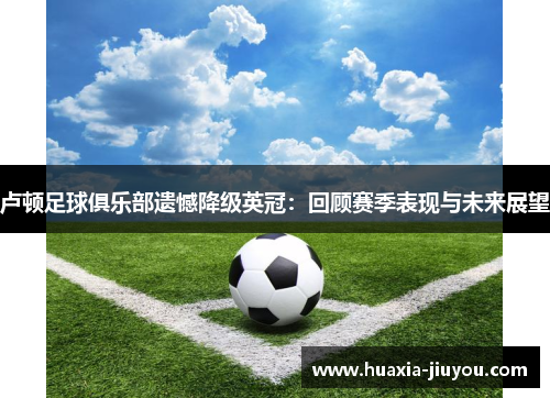 卢顿足球俱乐部遗憾降级英冠:回顾赛季表现与未来展望 卢顿足球俱乐部遗憾降级英冠:回顾赛季表现与未来展望